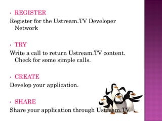 •REGISTER
Register for the Ustream.TV Developer
 Network

•TRY
Write a call to return Ustream.TV content.
 Check for some simple calls.

•CREATE
Develop your application.

•SHARE
Share your application through Ustream.TV.
 