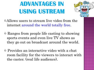 Allows users to stream live video from the
 internet around the world totally free.

 Ranges from people life casting to showing
 sports events and even live TV shows as
 they go out on broadcast around the world.

 Provides an interactive video with a chat
 room facility for the viewers to interact with
 the caster. (real life audience).
 