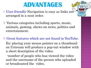  User friendly-Navigation is easy as links are
 arranged in a neat order.

 Various categories including sports, music,
 animals, gaming, shows on news, politics and
 entertainment.

 Great features which are not found in YouTube.
 Ex: placing your mouse pointer on a thumbnail
 on Ustream will produce a pop-out window with
 a short description of the video.
  -number of people who has viewed the video
 and the username of the person who uploaded
 or broadcasted the video.
 