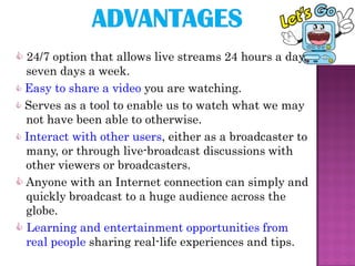 24/7 option that allows live streams 24 hours a day,
  seven days a week.
 Easy to share a video you are watching.
 Serves as a tool to enable us to watch what we may
  not have been able to otherwise.
 Interact with other users, either as a broadcaster to
  many, or through live-broadcast discussions with
  other viewers or broadcasters.
 Anyone with an Internet connection can simply and
  quickly broadcast to a huge audience across the
  globe.
 Learning and entertainment opportunities from
  real people sharing real-life experiences and tips.
 