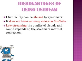  Chat  facility can be abused by spammers.
 It does not have as many videos as YouTube.
 Low streaming-the quality of visuals and
  sound depends on the streamers internet
  connection.
 