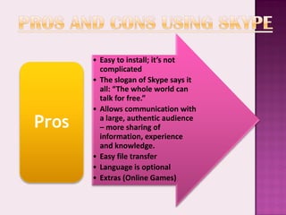 • Easy to install; it’s not
         complicated
       • The slogan of Skype says it
         all: “The whole world can
         talk for free.”
       • Allows communication with
Pros     a large, authentic audience
         – more sharing of
         information, experience
         and knowledge.
       • Easy file transfer
       • Language is optional
       • Extras (Online Games)
 