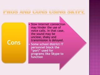 • Slow internet connection
         may hinder the use of
         voice calls. In that case,
         the sound may be
         unclear, shaky and
         transmission is delayed.
Cons   • Some school district IT
         personnel block the
         “port” used for
         programs like Skype to
         function
 