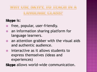 Skype is:
 free, popular, user-friendly.
 an information sharing platform for
   language learners.
 an attention grabber with the visual aids
   and authentic audience.
 interactive as it allows students to
   express themselves (ideas and
   experiences)
Skype allows world-wide communication.
 