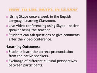   Using Skype once a week in the English
  Language Learning Classroom.
 Live video-conferencing using Skype - native
  speaker being the teacher.
 Students can ask questions or give comments
  after the video-conference.

-Learning Outcomes:
 Students learn the correct pronunciation
  from the native speakers.
 Exchange of different cultural perspectives
  between participants.
 