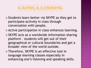  Students learn better via SKYPE as they get to
  participate actively in class through
  conversation with people.
 Active participation in class enhances learning.
 SKYPE acts as a worldwide information sharing
  platform – students will get out of their
  geographical or cultural boundaries and get a
  broader view of the world outside.
 Therefore, SKYPE is an effective tool in
  language learning classes especially in
  enhancing one’s listening and speaking skills.
 
