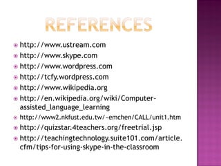  http://www.ustream.com
 http://www.skype.com
 http://www.wordpress.com
 http://tcfy.wordpress.com
 http://www.wikipedia.org
 http://en.wikipedia.org/wiki/Computer-
  assisted_language_learning
   http://www2.nkfust.edu.tw/~emchen/CALL/unit1.htm
 http://quizstar.4teachers.org/freetrial.jsp
 http://teachingtechnology.suite101.com/article.
  cfm/tips-for-using-skype-in-the-classroom
 