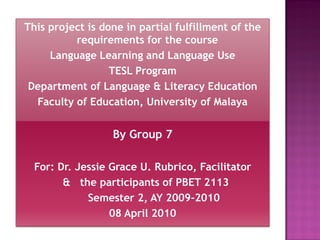 This project is done in partial fulfillment of the
          requirements for the course
     Language Learning and Language Use
                  TESL Program
 Department of Language & Literacy Education
  Faculty of Education, University of Malaya


                  By Group 7

  For: Dr. Jessie Grace U. Rubrico, Facilitator
        & the participants of PBET 2113
             Semester 2, AY 2009-2010
                  08 April 2010
 