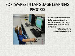SOFTWARES IN LANGUAGE LEARNING
            PROCESS
                   Ask not what computers can
                   do for language teaching;
                   instead, ask what you can do
                   for language teaching using
                   computers
                                Takako Kawabata
                          Aichi Gakuin University
 