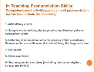 In Teaching Pronunciation Skills: 
Computer-based activities/programs of pronunciation 
instruction include the following: 
1- Articulatory charts 
2- Sample words utilizing the targeted sound Minimal pairs or 
comparison word 
3- Listening discrimination of minimal pairs within a sentence 
Sample sentences with several words utilizing the targeted sound 
4- Dictations 
5- Cloze exercises 
6- Suprasegmental exercises (including intonation, rhythm, 
stress, and timing) 
 