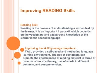 Improving READING Skills 
Reading Skill: 
Reading is the process of understanding a written text by 
the learner. It is an important input skill which depends 
on the vocabulary and background knowledge of the 
learner in the second language 
Improving the skill by using computers: 
CALL provided a self-paced and motivating language 
learning environment. The use of computers can 
promote the effectiveness of reading material in terms of 
pronunciation, vocabulary, use of words in different 
contexts, and comprehension. 
 
