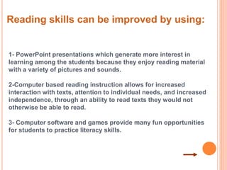 Reading skills can be improved by using: 
1- PowerPoint presentations which generate more interest in 
learning among the students because they enjoy reading material 
with a variety of pictures and sounds. 
2-Computer based reading instruction allows for increased 
interaction with texts, attention to individual needs, and increased 
independence, through an ability to read texts they would not 
otherwise be able to read. 
3- Computer software and games provide many fun opportunities 
for students to practice literacy skills. 
 