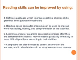 Reading skills can be improved by using: 
4- Software packages which improves spelling, phonics skills, 
grammar and sight word vocabulary. 
5- Reading-based computer programs can be used to improve 
word vocabulary, fluency, and comprehension of the students. 
6- Learning computer programs can check exercises after they 
are performed by students, move students gradually from easy to 
more difficult problems according to their abilities. 
7- Computers can also be used to correct answers for the 
learners, and to simulate tests in an easy to understand manner. 
 