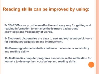 Reading skills can be improved by using: 
8- CD-ROMs can provide an effective and easy way for getting and 
reading information to enhance the learners background 
knowledge and vocabulary of words. 
9- Electronic dictionaries are easy to use and represent quick tools 
for vocabulary acquisition and improvement. 
10- Browsing internet websites enhance the learner's vocabulary 
and reading ability. 
11- Multimedia computer programs can increase the motivation for 
learners to develop their vocabulary and reading skills. 
 