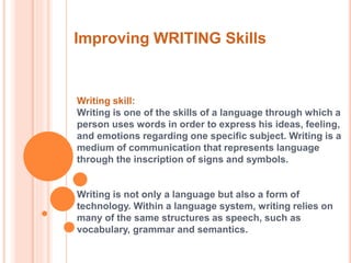 Improving WRITING Skills 
Writing skill: 
Writing is one of the skills of a language through which a 
person uses words in order to express his ideas, feeling, 
and emotions regarding one specific subject. Writing is a 
medium of communication that represents language 
through the inscription of signs and symbols. 
Writing is not only a language but also a form of 
technology. Within a language system, writing relies on 
many of the same structures as speech, such as 
vocabulary, grammar and semantics. 
 