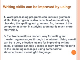 Writing skills can be improved by using: 
4- Word processing programs can improve grammar 
skills. This program is also capable of automatically 
checking the spelling and grammar. So, the use of the 
computer as a tool in studying grammar is much more 
motivating. 
5- Electronic mail is a modern way for writing and 
transferring messages through the internet. Using e-mail 
can be a very effective means for improving writing 
skills. Students can use E-mails to learn how to respond 
to the incoming messages using some formal 
statements and meaningful language. 
 