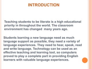 INTRODUCTION 
Teaching students to be literate is a high educational 
priority in throughout the world. The classroom 
environment has changed many years ago. 
Students learning a new language need as much 
language support as possible, they need a variety of 
language experiences. They need to hear, speak, read 
and write language. Technology can be used as an 
effective teaching and learning tool, so computers 
proved to play a complete part in providing English 
learners with valuable language experiences. 
 