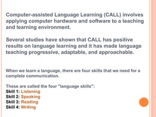 Computer-assisted Language Learning (CALL) involves 
applying computer hardware and software to a teaching 
and learning environment. 
Several studies have shown that CALL has positive 
results on language learning and it has made language 
teaching progressive, adaptable, and approachable. 
When we learn a language, there are four skills that we need for a 
complete communication. 
These are called the four "language skills": 
Skill 1: Listening 
Skill 2: Speaking 
Skill 3: Reading 
Skill 4: Writing 
 