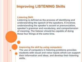 Improving LISTENING Skills 
Listening Skill: 
Listening is defined as the process of identifying and 
understanding the speech of the speakers. It involves 
understanding the speaker’s accent or pronunciation, 
speaker’s grammar and vocabulary, and comprehension 
of meaning. The listener should be capable of doing 
these four things at the same time. 
Improving the skill by using computers: 
The use of computers in listening problems provides 
students with visual and voice inputs which can support 
their information and ideas, and develop their listening 
skills. 
 