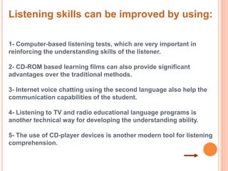 Listening skills can be improved by using: 
1- Computer-based listening tests, which are very important in 
reinforcing the understanding skills of the listener. 
2- CD-ROM based learning films can also provide significant 
advantages over the traditional methods. 
3- Internet voice chatting using the second language also help the 
communication capabilities of the student. 
4- Listening to TV and radio educational language programs is 
another technical way for developing the understanding ability. 
5- The use of CD-player devices is another modern tool for listening 
comprehension. 
 