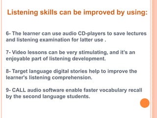 Listening skills can be improved by using: 
6- The learner can use audio CD-players to save lectures 
and listening examination for latter use . 
7- Video lessons can be very stimulating, and it’s an 
enjoyable part of listening development. 
8- Target language digital stories help to improve the 
learner's listening comprehension. 
9- CALL audio software enable faster vocabulary recall 
by the second language students. 
 