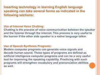 Inserting technology in learning English language 
speaking can take several forms as indicated in the 
following sections: 
Use of Internet Voice Chatting: 
Chatting is the process of voice communication between the speaker 
and the listener through the internet. This process is very useful to 
the learner if the other side speaker is a native language talker. 
Use of Speech Synthesis Programs: 
Modern computer programs can generate voice signals and 
decode human sound. These types of programs are defined as 
artificial intelligence computer programs and can be a very useful 
tool for improving the speaking capability. Practicing with such 
programs will strengthen vocabulary and pronunciation abilities 
as well. 
 