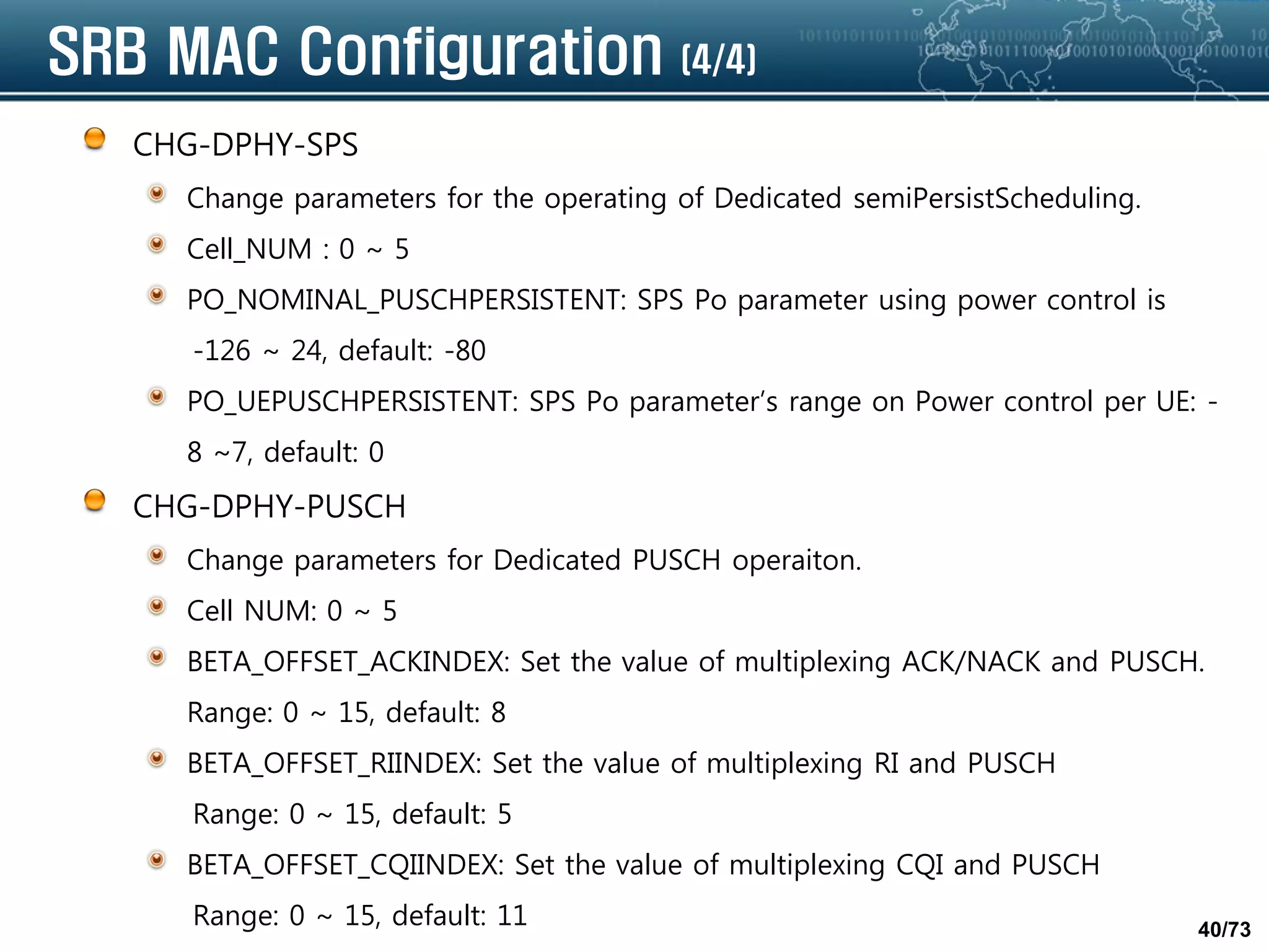 40/73
SRB MAC Configuration (4/4)
CHG-DPHY-SPS
Change parameters for the operating of Dedicated semiPersistScheduling.
Cell_NUM : 0 ~ 5
PO_NOMINAL_PUSCHPERSISTENT: SPS Po parameter using power control is
-126 ~ 24, default: -80
PO_UEPUSCHPERSISTENT: SPS Po parameter’s range on Power control per UE: -
8 ~7, default: 0
CHG-DPHY-PUSCH
Change parameters for Dedicated PUSCH operaiton.
Cell NUM: 0 ~ 5
BETA_OFFSET_ACKINDEX: Set the value of multiplexing ACK/NACK and PUSCH.
Range: 0 ~ 15, default: 8
BETA_OFFSET_RIINDEX: Set the value of multiplexing RI and PUSCH
Range: 0 ~ 15, default: 5
BETA_OFFSET_CQIINDEX: Set the value of multiplexing CQI and PUSCH
Range: 0 ~ 15, default: 11
 