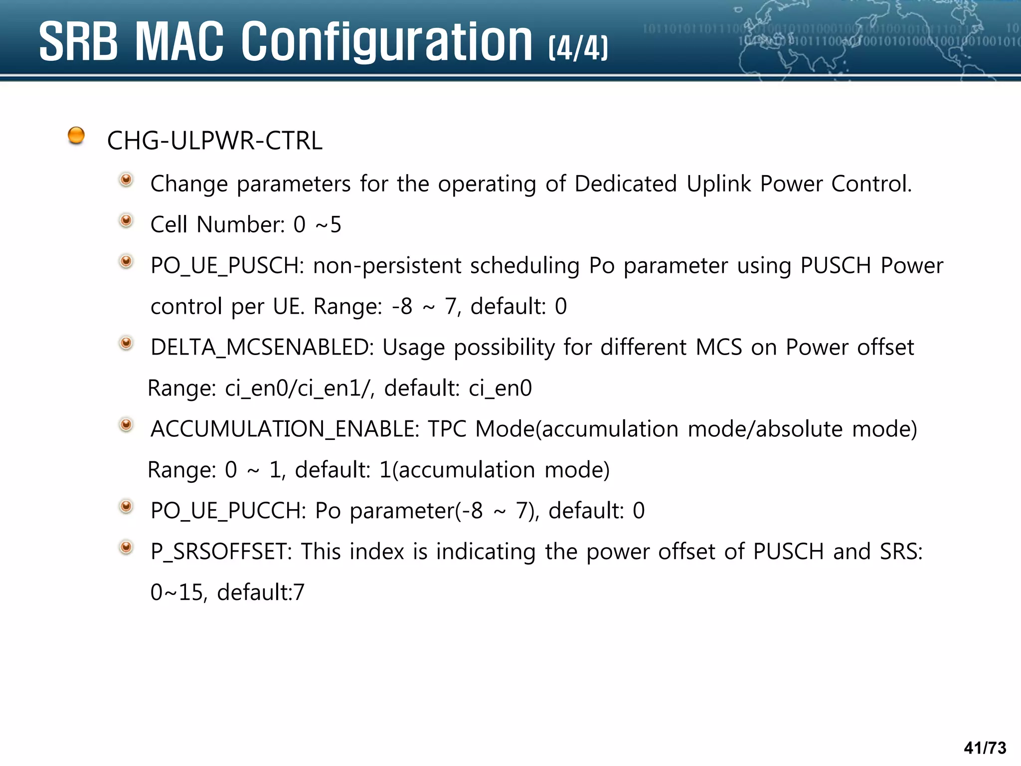 41/73
SRB MAC Configuration (4/4)
CHG-ULPWR-CTRL
Change parameters for the operating of Dedicated Uplink Power Control.
Cell Number: 0 ~5
PO_UE_PUSCH: non-persistent scheduling Po parameter using PUSCH Power
control per UE. Range: -8 ~ 7, default: 0
DELTA_MCSENABLED: Usage possibility for different MCS on Power offset
Range: ci_en0/ci_en1/, default: ci_en0
ACCUMULATION_ENABLE: TPC Mode(accumulation mode/absolute mode)
Range: 0 ~ 1, default: 1(accumulation mode)
PO_UE_PUCCH: Po parameter(-8 ~ 7), default: 0
P_SRSOFFSET: This index is indicating the power offset of PUSCH and SRS:
0~15, default:7
 