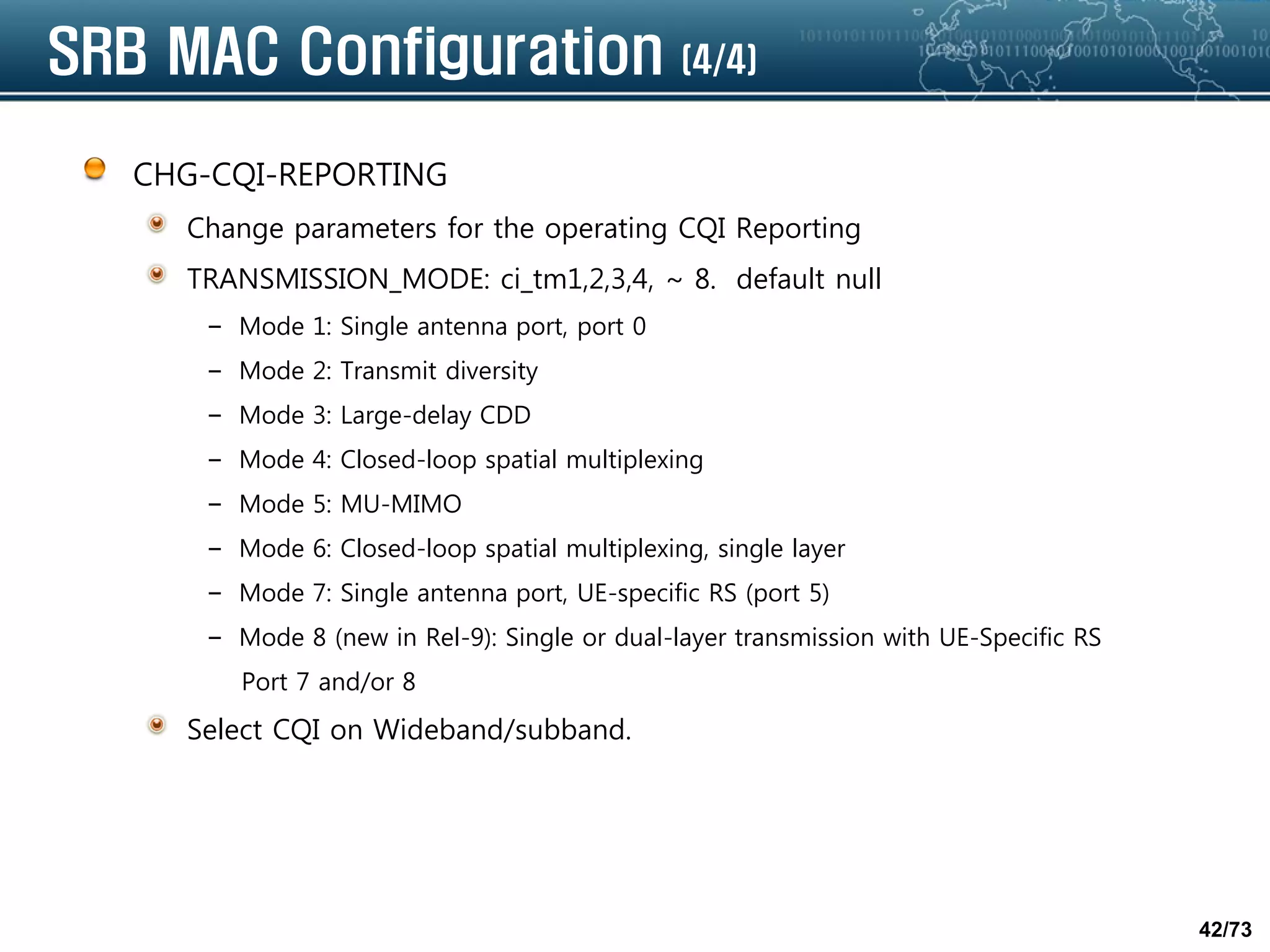 42/73
SRB MAC Configuration (4/4)
CHG-CQI-REPORTING
Change parameters for the operating CQI Reporting
TRANSMISSION_MODE: ci_tm1,2,3,4, ~ 8. default null
– Mode 1: Single antenna port, port 0
– Mode 2: Transmit diversity
– Mode 3: Large-delay CDD
– Mode 4: Closed-loop spatial multiplexing
– Mode 5: MU-MIMO
– Mode 6: Closed-loop spatial multiplexing, single layer
– Mode 7: Single antenna port, UE-specific RS (port 5)
– Mode 8 (new in Rel-9): Single or dual-layer transmission with UE-Specific RS
Port 7 and/or 8
Select CQI on Wideband/subband.
 