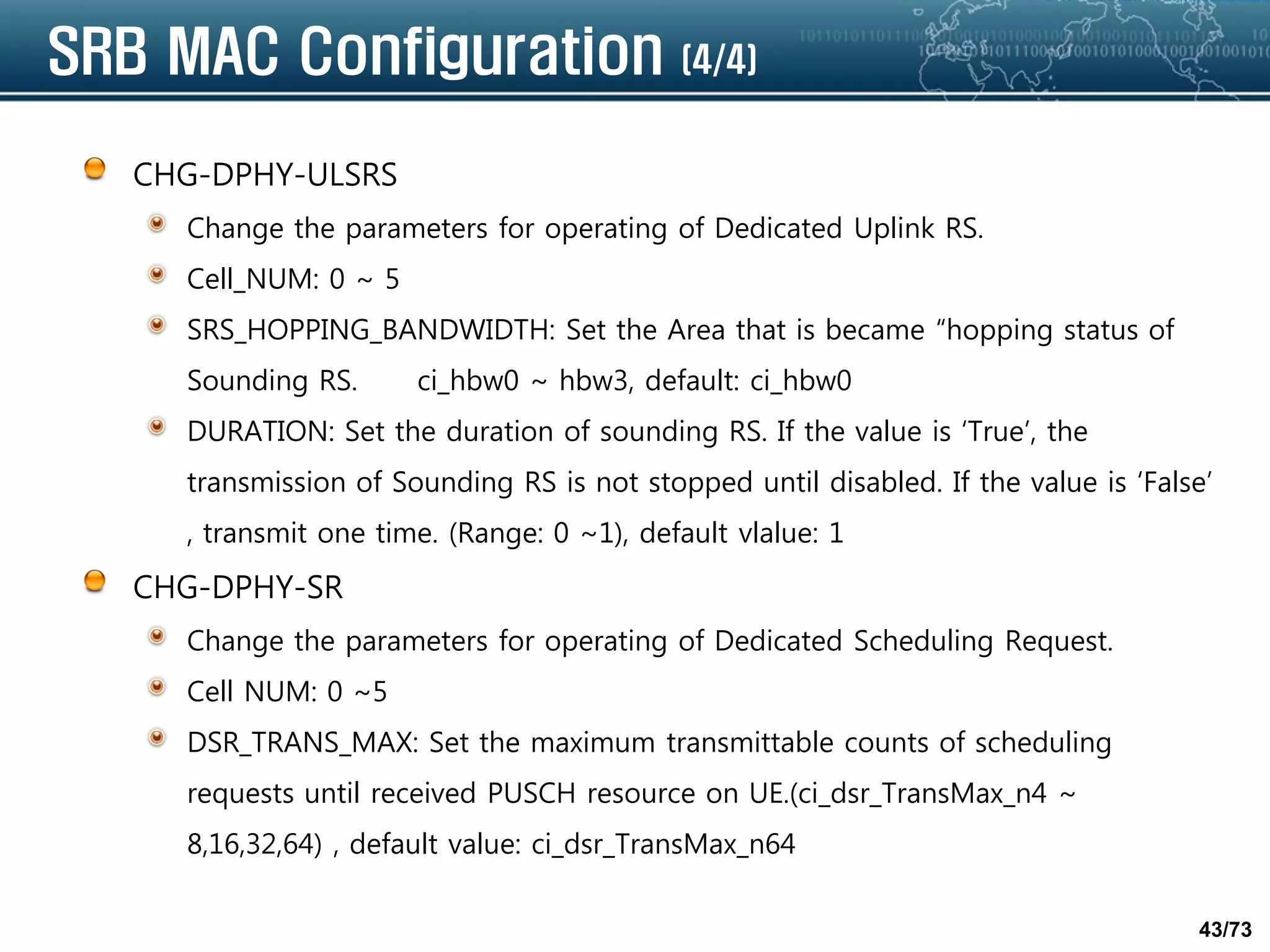 43/73
SRB MAC Configuration (4/4)
CHG-DPHY-ULSRS
Change the parameters for operating of Dedicated Uplink RS.
Cell_NUM: 0 ~ 5
SRS_HOPPING_BANDWIDTH: Set the Area that is became “hopping status of
Sounding RS. ci_hbw0 ~ hbw3, default: ci_hbw0
DURATION: Set the duration of sounding RS. If the value is ‘True’, the
transmission of Sounding RS is not stopped until disabled. If the value is ‘False’
, transmit one time. (Range: 0 ~1), default vlalue: 1
CHG-DPHY-SR
Change the parameters for operating of Dedicated Scheduling Request.
Cell NUM: 0 ~5
DSR_TRANS_MAX: Set the maximum transmittable counts of scheduling
requests until received PUSCH resource on UE.(ci_dsr_TransMax_n4 ~
8,16,32,64) , default value: ci_dsr_TransMax_n64
 