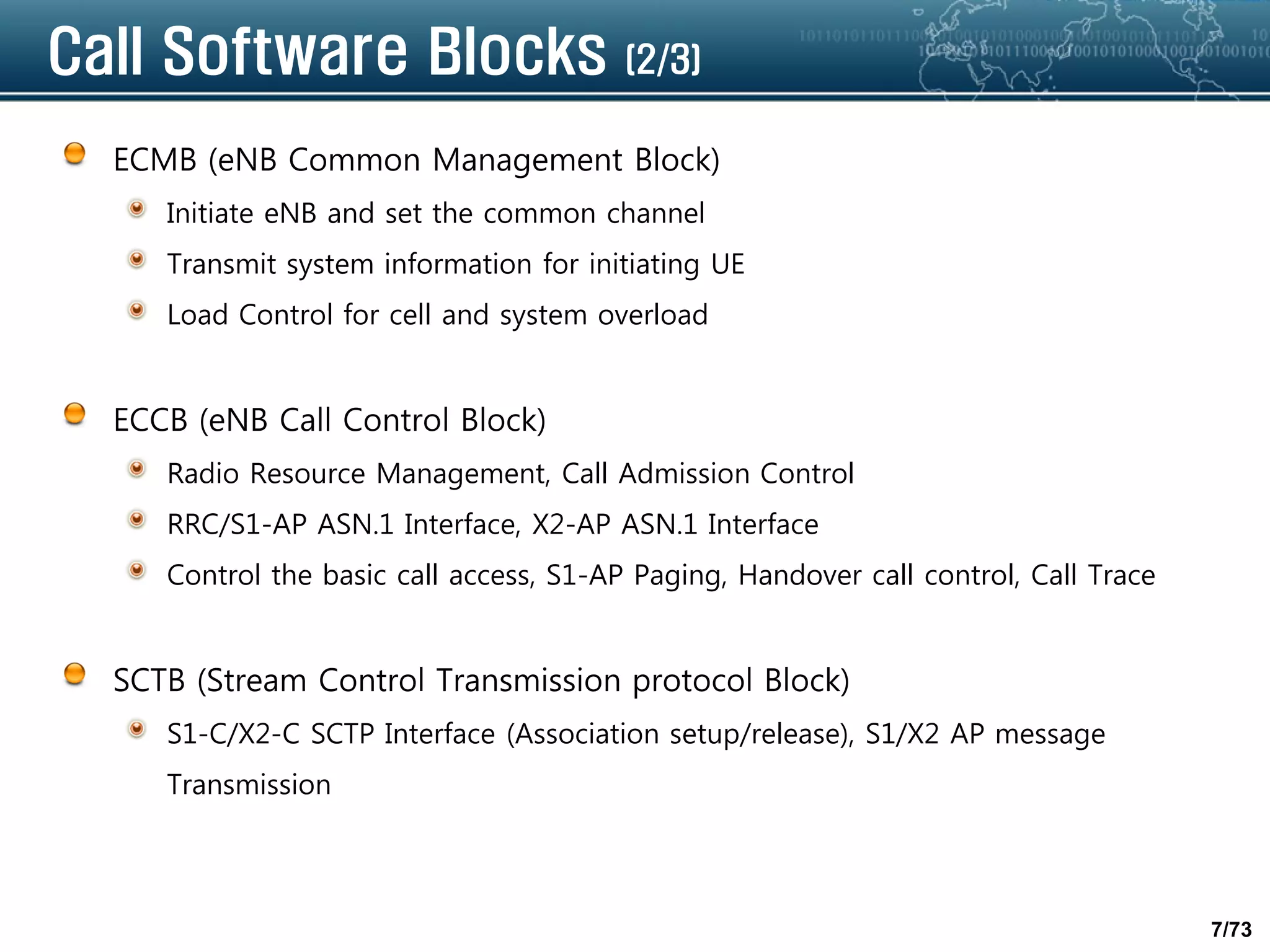 7/73
Call Software Blocks (2/3)
ECMB (eNB Common Management Block)
Initiate eNB and set the common channel
Transmit system information for initiating UE
Load Control for cell and system overload
ECCB (eNB Call Control Block)
Radio Resource Management, Call Admission Control
RRC/S1-AP ASN.1 Interface, X2-AP ASN.1 Interface
Control the basic call access, S1-AP Paging, Handover call control, Call Trace
SCTB (Stream Control Transmission protocol Block)
S1-C/X2-C SCTP Interface (Association setup/release), S1/X2 AP message
Transmission
 