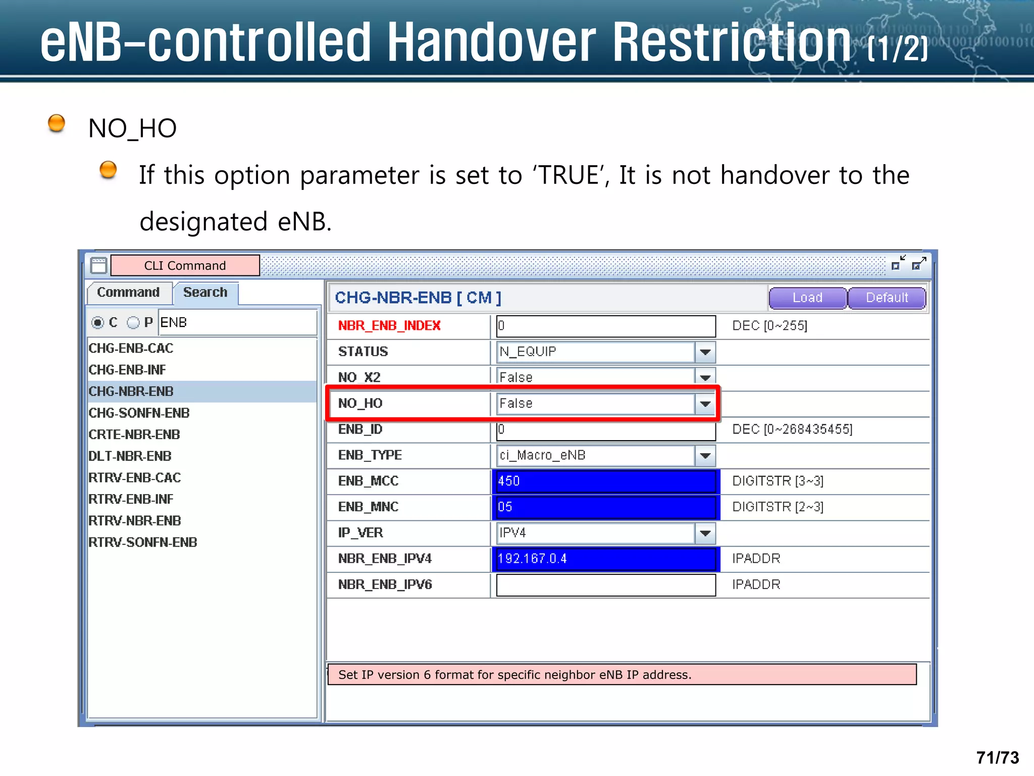 71/73
eNB-controlled Handover Restriction (1/2)
NO_HO
If this option parameter is set to ‘TRUE’, It is not handover to the
designated eNB.
Set IP version 6 format for specific neighbor eNB IP address.
CLI Command
 