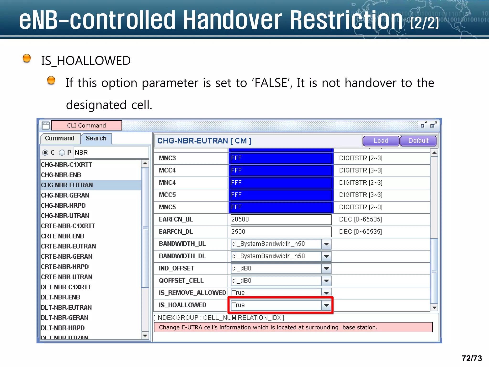 72/73
eNB-controlled Handover Restriction (2/2)
IS_HOALLOWED
If this option parameter is set to ‘FALSE’, It is not handover to the
designated cell.
CLI Command
Change E-UTRA cell’s information which is located at surrounding base station.
 