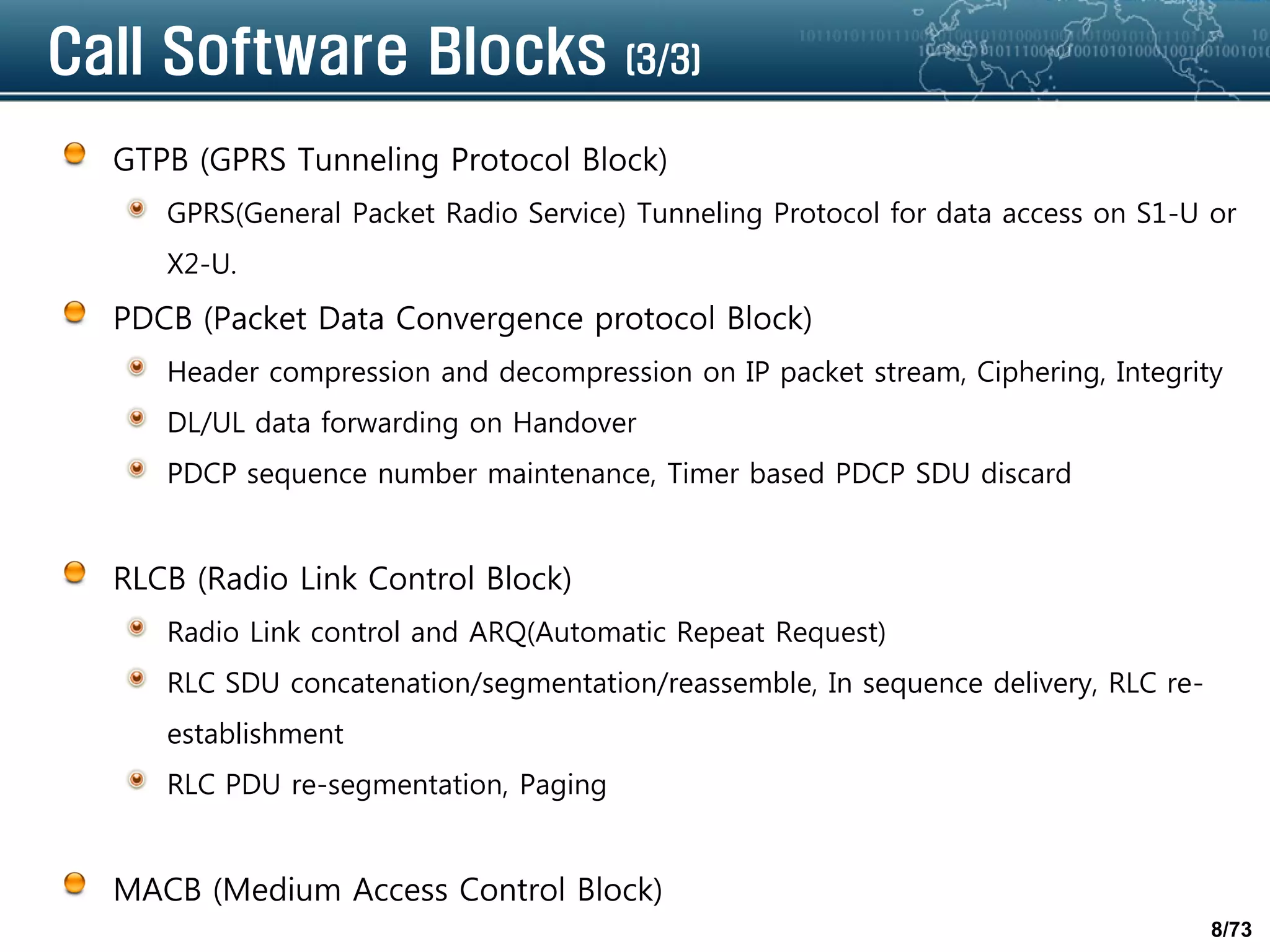 8/73
Call Software Blocks (3/3)
GTPB (GPRS Tunneling Protocol Block)
GPRS(General Packet Radio Service) Tunneling Protocol for data access on S1-U or
X2-U.
PDCB (Packet Data Convergence protocol Block)
Header compression and decompression on IP packet stream, Ciphering, Integrity
DL/UL data forwarding on Handover
PDCP sequence number maintenance, Timer based PDCP SDU discard
RLCB (Radio Link Control Block)
Radio Link control and ARQ(Automatic Repeat Request)
RLC SDU concatenation/segmentation/reassemble, In sequence delivery, RLC re-
establishment
RLC PDU re-segmentation, Paging
MACB (Medium Access Control Block)
 