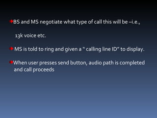 BS and MS negotiate what type of call this will be –i.e.,  13k voice etc. MS is told to ring and given a “ calling line ID” to display. When user presses send button, audio path is completed  and call proceeds 