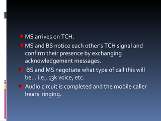 MS arrives on TCH. MS and BS notice each other’s TCH signal and confirm their presence by exchanging acknowledgement messages. BS and MS negotiate what type of call this will be… i.e., 13k voice, etc. Audio circuit is completed and the mobile caller hears  ringing. 