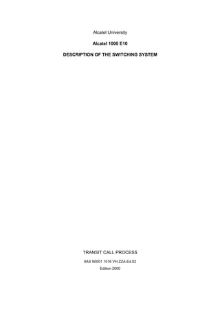 Alcatel University 
Alcatel 1000 E10 
DESCRIPTION OF THE SWITCHING SYSTEM 
TRANSIT CALL PROCESS 
8AS 90001 1516 VH ZZA Ed.02 
Edition 2000 
 