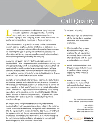 Call Quality
L
eaders in customer service know that every customer
contact is a potential sales opportunity, a marketing
opportunity, and an opportunity to strengthen a
customer’s loyalty to their company. It is for these reasons that call
quality is emphasized and monitored at these companies.
Call quality attempts to quantify customer satisfaction with the
support received by phone. Unless one listens to both sides of a
conversation, however, it’s impossible to know whether customers
are receiving the type of quality service that includes accurate
information, adherence to professional communication standards,
and the feeling of being valued by the company.
Measuring call quality starts by defining the components of a
successful call. These components are compiled in a monitoring form
listing the criteria by which each call should be evaluated. The best
monitoring forms differentiate between standard criteria (those
elements that should be included or“standard”on every call, by
every rep) and objective criteria (to be carried out to varying degrees
based on a rep’s level of experience and ability).
Examples of standard call criteria include opening the call with the
appropriate greeting and asking if there are any other issues with
which the customer needs assistance. It is reasonable to require all
reps, regardless of their level of experience, to include all standard
criteria on each call. Objective criteria include things like building
rapport and using proactive, service-oriented language. All reps
should attempt to do these things on every call, yet we anticipate
that these will be carried out more successfully by our more
experienced reps.
It is important to complement the call quality criteria of the
monitoring form with appropriate questions asked in the customer
satisfaction survey. For example, surveys that include questions like
“Did the representative explain things in a clear manner?”and“Did
the representative ask if there were any other issues with which
you needed assistance?”provide feedback that accurately depicts
the rep’s communication skills and allows you to correlate call
monitoring scores with customer satisfaction.
To improve call quality:
Make sure reps are familiar with
all the standard and objective
criteria on which they’ll be
evaluated.
Monitor calls often in order
to collect meaningful data,
evaluate the call against the
monitoring form criteria, and
share the results with the team
members being monitored.
Coach team members so that
they understand what it means
to perform above average,
especially in the objective
criteria.
Create customer survey
questions in a manner that
will provide feedback focused
on specific customer service
skills.
For more information contact:
Impact Learning Systems International
☎ 800.545.9003
☎ 805.781.3283
info@impactlearning.com
www.impactlearning.com
SUPPORT STAFF
EXCELLENCE
 