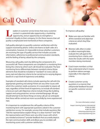 Call Quality

 L	
           e
            aders in customer service know that every customer            To improve call quality:
           contact is a potential sales opportunity, a marketing
           opportunity, and an opportunity to strengthen a                   Make sure reps are familiar with
                                                                           	
 customer’s loyalty to their company. It is for these reasons that call      all the standard and objective
 quality is emphasized and monitored at these companies.                     criteria on which they’ll be
                                                                             evaluated.
 Call quality attempts to quantify customer satisfaction with the
 support received by phone. Unless one listens to both sides of a
                                                                             Monitor calls often in order
                                                                           	
 conversation, however, it’s impossible to know whether customers
                                                                             to collect meaningful data,
 are receiving the type of quality service that includes accurate
                                                                             evaluate the call against the
 information, adherence to professional communication standards,
                                                                             monitoring form criteria, and
 and the feeling of being valued by the company.
                                                                             share the results with the team
 Measuring call quality starts by defining the components of a               members being monitored.
 successful call. These components are compiled in a monitoring form
 listing the criteria by which each call should be evaluated. The best       Coach team members so that
                                                                           	
 monitoring forms differentiate between standard criteria (those             they understand what it means
 elements that should be included or “standard” on every call, by            to perform above average,
 every rep) and objective criteria (to be carried out to varying degrees     especially in the objective
 based on a rep’s level of experience and ability).                          criteria.

 Examples of standard call criteria include opening the call with the        Create customer survey
                                                                           	
 appropriate greeting and asking if there are any other issues with          questions in a manner that
 which the customer needs assistance. It is reasonable to require all        will provide feedback focused
 reps, regardless of their level of experience, to include all standard      on specific customer service
 criteria on each call. Objective criteria include things like building      skills.
 rapport and using proactive, service-oriented language. All reps
 should attempt to do these things on every call, yet we anticipate
 that these will be carried out more successfully by more experienced
 reps.
                                                                                        For more information contact:

 It is important to complement the call quality criteria of the                 Impact Learning Systems International
 monitoring form with appropriate questions asked in the customer                                    % 800.545.9003
                                                                                                     % 805.781.3283
 satisfaction survey. For example, surveys that include questions like
                                                                                            info@impactlearning.com
 “Did the representative explain things in a clear manner?” and “Did                        www.impactlearning.com
 the representative ask if there were any other issues with which
 you needed assistance?” provide feedback that accurately depicts
 the rep’s communication skills and allows you to correlate call
 monitoring scores with customer satisfaction.
 