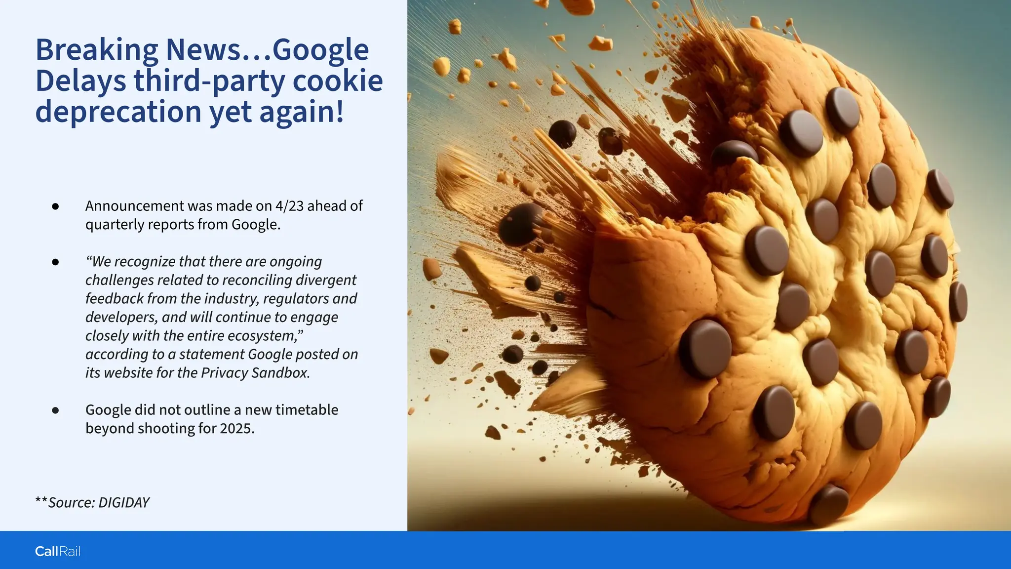 Confidential
|
Breaking News…Google
Delays third-party cookie
deprecation yet again!
● Announcement was made on 4/23 ahead of
quarterly reports from Google.
● “We recognize that there are ongoing
challenges related to reconciling divergent
feedback from the industry, regulators and
developers, and will continue to engage
closely with the entire ecosystem,”
according to a statement Google posted on
its website for the Privacy Sandbox.
● Google did not outline a new timetable
beyond shooting for 2025.
**Source: DIGIDAY
 