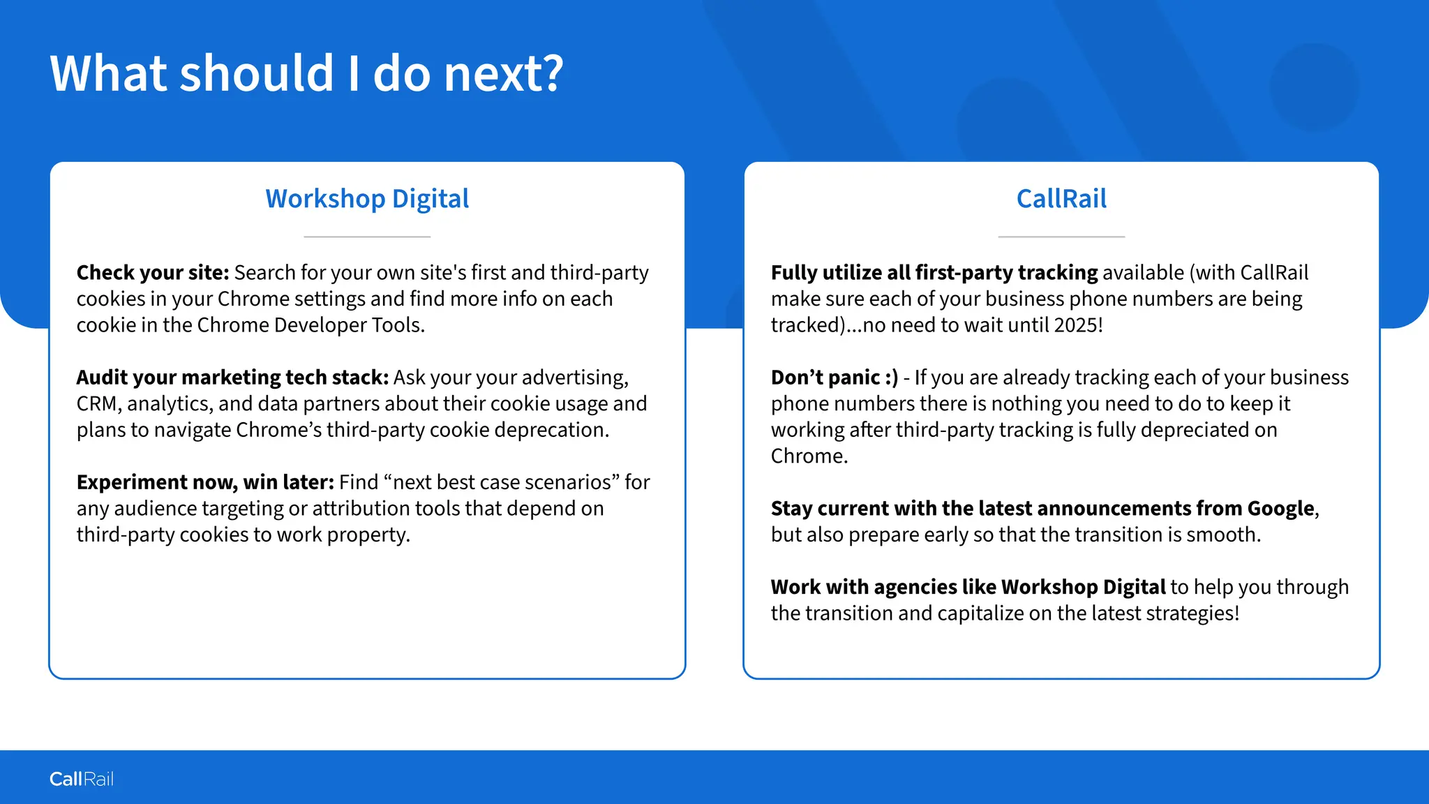Confidential
|
What should I do next?
Workshop Digital
Check your site: Search for your own site's first and third-party
cookies in your Chrome settings and find more info on each
cookie in the Chrome Developer Tools.
Audit your marketing tech stack: Ask your your advertising,
CRM, analytics, and data partners about their cookie usage and
plans to navigate Chrome’s third-party cookie deprecation.
Experiment now, win later: Find “next best case scenarios” for
any audience targeting or attribution tools that depend on
third-party cookies to work property.
CallRail
Fully utilize all first-party tracking available (with CallRail
make sure each of your business phone numbers are being
tracked)...no need to wait until 2025!
Don’t panic :) - If you are already tracking each of your business
phone numbers there is nothing you need to do to keep it
working after third-party tracking is fully depreciated on
Chrome.
Stay current with the latest announcements from Google,
but also prepare early so that the transition is smooth.
Work with agencies like Workshop Digital to help you through
the transition and capitalize on the latest strategies!
 