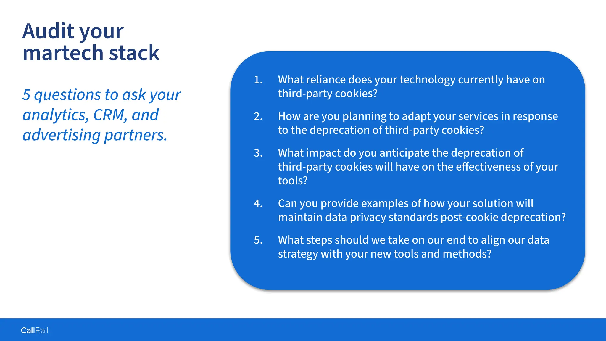 Confidential
|
1. What reliance does your technology currently have on
third-party cookies?
2. How are you planning to adapt your services in response
to the deprecation of third-party cookies?
3. What impact do you anticipate the deprecation of
third-party cookies will have on the eﬀectiveness of your
tools?
4. Can you provide examples of how your solution will
maintain data privacy standards post-cookie deprecation?
5. What steps should we take on our end to align our data
strategy with your new tools and methods?
Audit your
martech stack
5 questions to ask your
analytics, CRM, and
advertising partners.
 