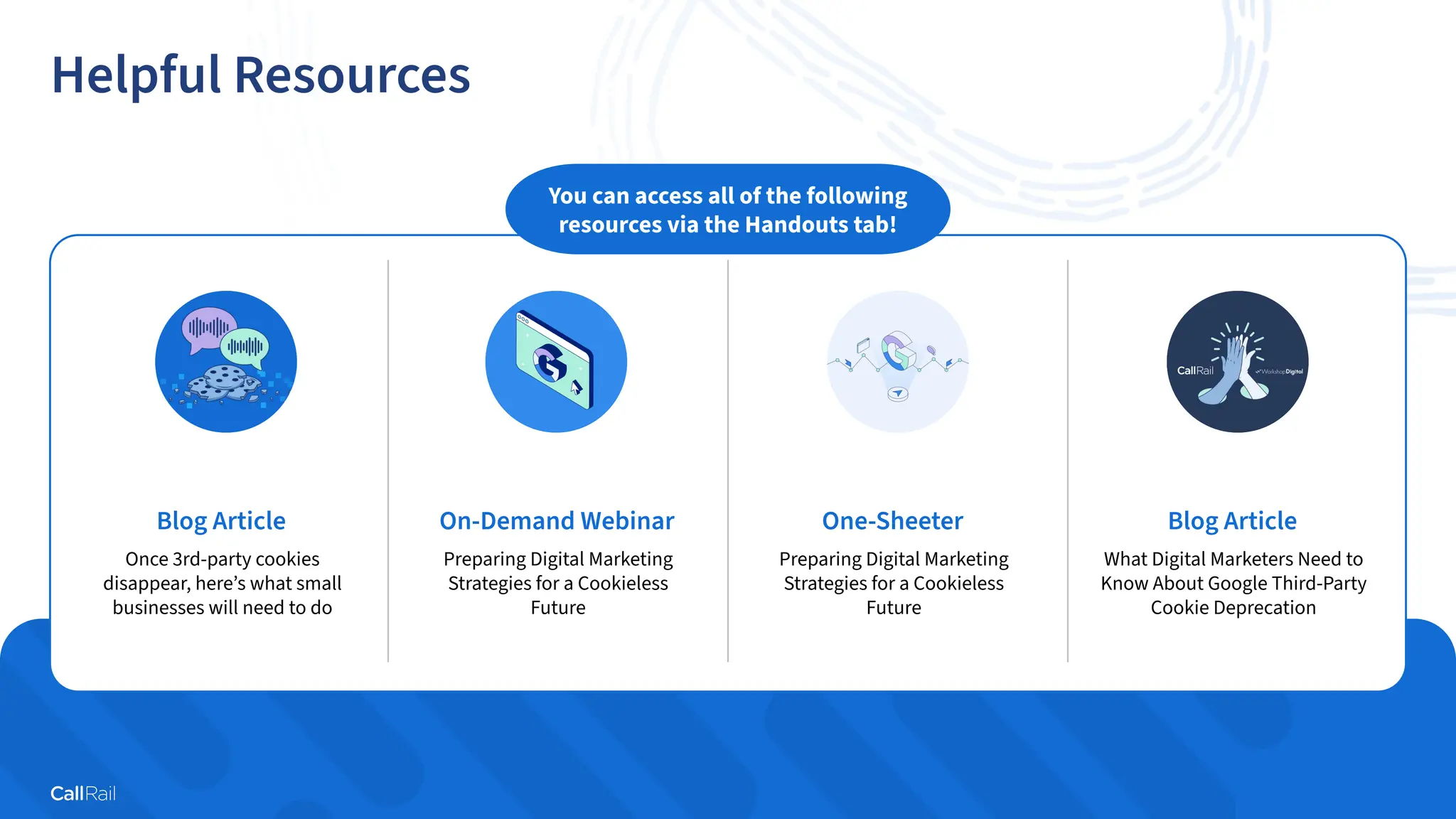 25
Confidential
|
Helpful Resources
Blog Article
Once 3rd-party cookies
disappear, here’s what small
businesses will need to do
On-Demand Webinar
Preparing Digital Marketing
Strategies for a Cookieless
Future
One-Sheeter
Preparing Digital Marketing
Strategies for a Cookieless
Future
Blog Article
What Digital Marketers Need to
Know About Google Third-Party
Cookie Deprecation
You can access all of the following
resources via the Handouts tab!
 