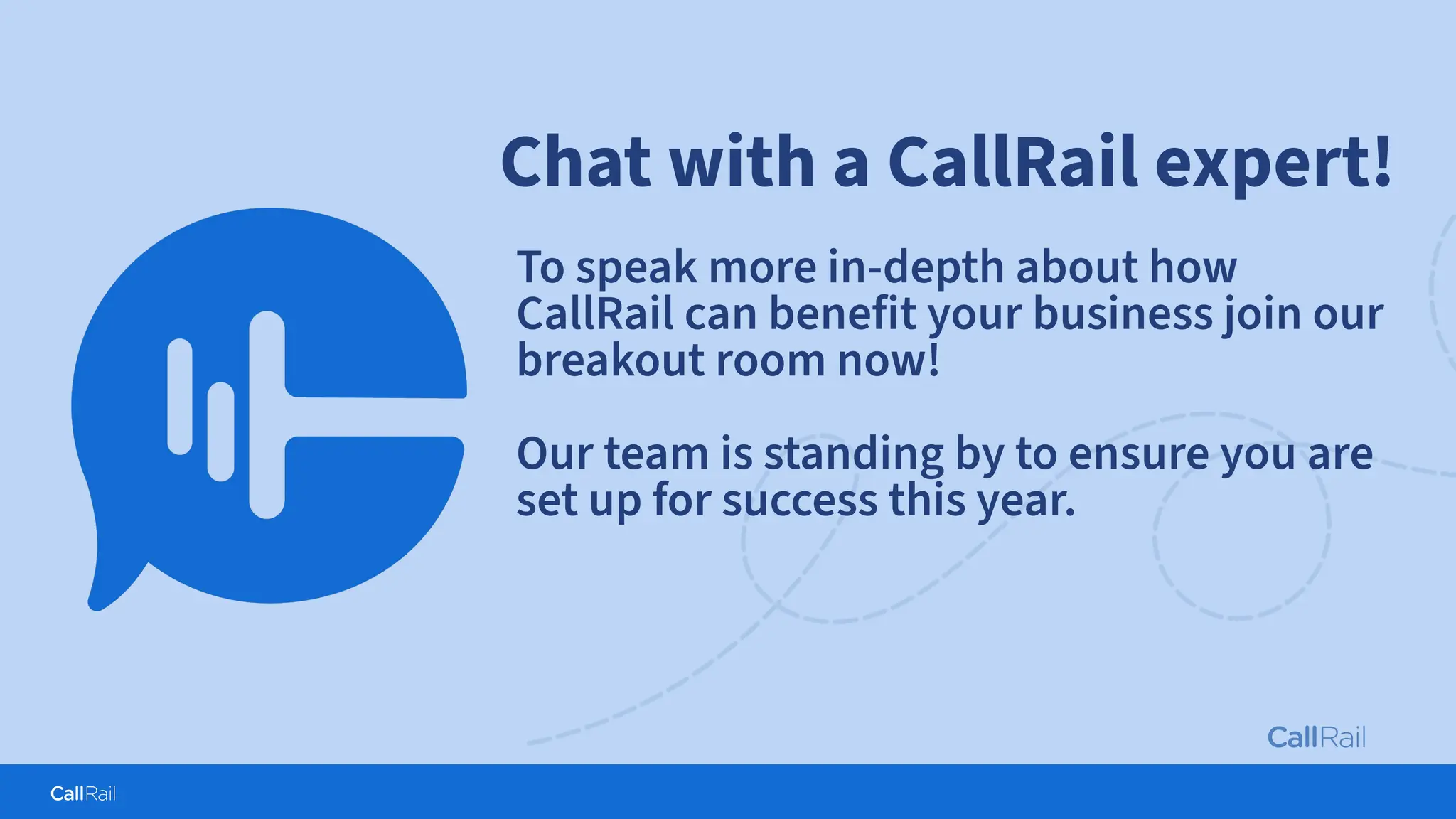 Confidential
|
Chat with a CallRail expert!
To speak more in-depth about how
CallRail can benefit your business join our
breakout room now!
Our team is standing by to ensure you are
set up for success this year.
 