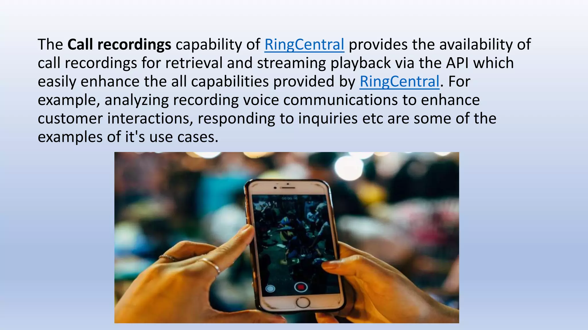 The Call recordings capability of RingCentral provides the availability of
call recordings for retrieval and streaming playback via the API which
easily enhance the all capabilities provided by RingCentral. For
example, analyzing recording voice communications to enhance
customer interactions, responding to inquiries etc are some of the
examples of it's use cases.
 