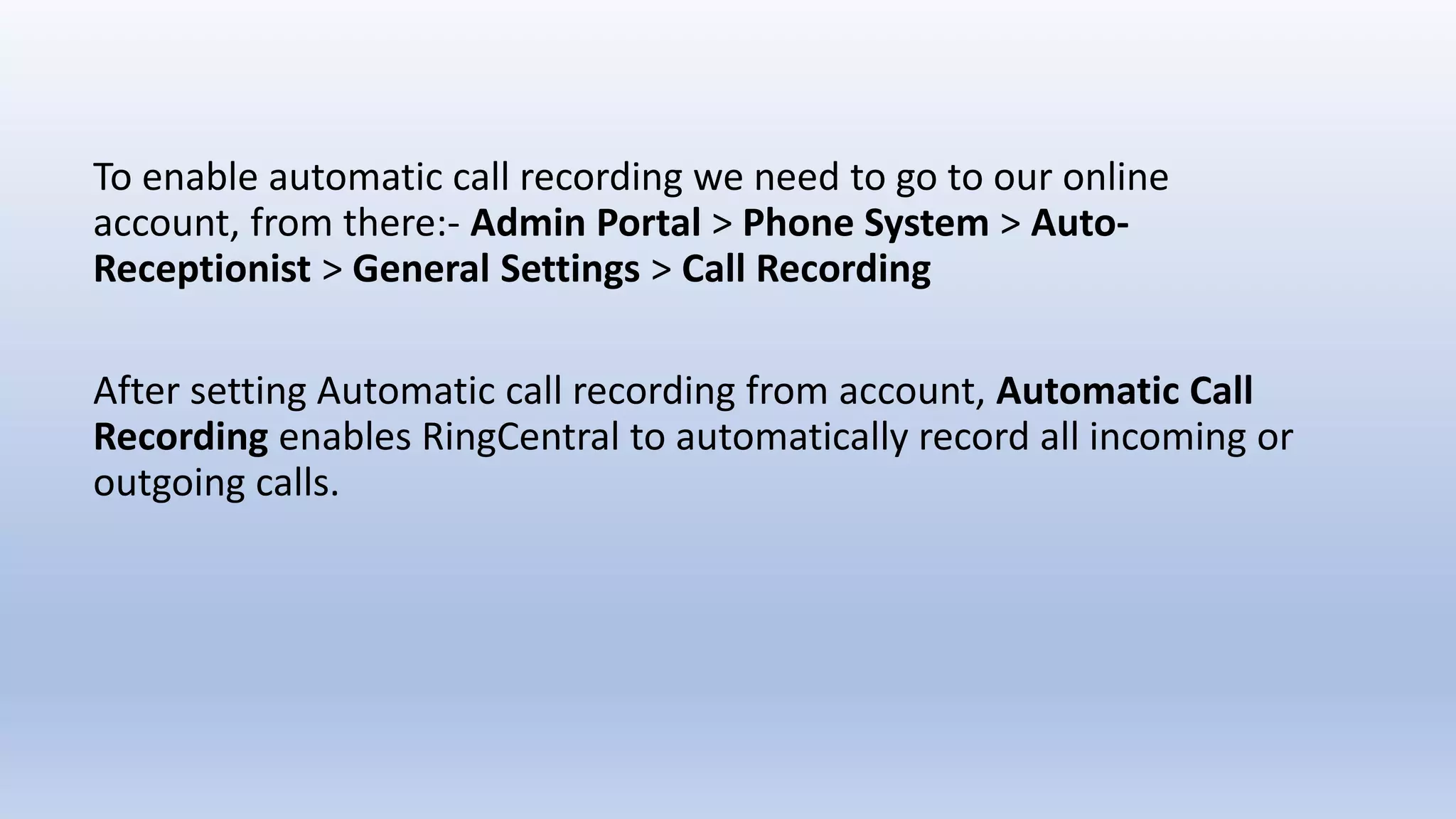 To enable automatic call recording we need to go to our online
account, from there:- Admin Portal > Phone System > Auto-
Receptionist > General Settings > Call Recording
After setting Automatic call recording from account, Automatic Call
Recording enables RingCentral to automatically record all incoming or
outgoing calls.
 
