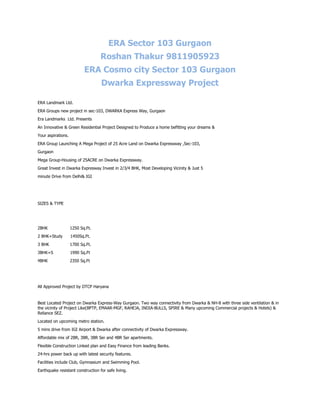 ERA Sector 103 Gurgaon
                                   Roshan Thakur 9811905923
                           ERA Cosmo city Sector 103 Gurgaon
                                   Dwarka Expressway Project

ERA Landmark Ltd.
ERA Groups new project in sec-103, DWARKA Express Way, Gurgaon
Era Landmarks Ltd. Presents
An Innovative & Green Residential Project Designed to Produce a home befitting your dreams &
Your aspirations.
ERA Group Launching A Mega Project of 25 Acre Land on Dwarka Expressway ,Sec-103,
Gurgaon
Mega Group-Housing of 25ACRE on Dwarka Expressway.
Great Invest in Dwarka Expresway Invest in 2/3/4 BHK, Most Developing Vicinity & Just 5
minute Drive from Delhi& IGI




SIZES & TYPE




2BHK                1250 Sq.Ft.
2 BHK+Study         1450Sq.Ft.
3 BHK               1700 Sq.Ft.
3BHK+S              1990 Sq.Ft
4BHK                2350 Sq.Ft




All Approved Project by DTCP Haryana


Best Located Project on Dwarka Express-Way Gurgaon. Two way connectivity from Dwarka & NH-8 with three side ventilation & in
the vicinity of Project Like(BPTP, EMAAR-MGF, RAHEJA, INDIA-BULLS, SPIRE & Many upcoming Commercial projects & Hotels) &
Reliance SEZ.
Located on upcoming metro station.
5 mins drive from IGI Airport & Dwarka after connectivity of Dwarka Expressway.
Affordable mix of 2BR, 3BR, 3BR Ser and 4BR Ser apartments.
Flexible Construction Linked plan and Easy Finance from leading Banks.
24-hrs power back up with latest security features.
Facilities include Club, Gymnasium and Swimming Pool.
Earthquake resistant construction for safe living.
 