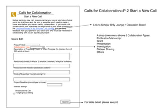 Calls for Collaboration Before starting a new call,  make sure that you have a solid idea of what youd like to achieve and the kind of expertise youll need to make it come alive before you issue a call for collaboration.  If youre still a bit unclear about your objectives you might want to post a few questions on the  Discussion Board in the Scholars Only Lounge  and get some feedback from your peers on your ideas and who would be interested in collaborating with you on a particular project.  Issue a Call Calls for Collaboration--P.2 Start a New Call Start a New Call Project Title: Collaboration Type :  Description of Proposed Project or Grant Proposal (In Abstract form of 300 words or less): Resources Already in Place: (Literature, datasets, analytical software) Resources Still Needed (statistician, editor) : Kinds of Expertise Youre Looking For: Project Deadline (mm/dd/year or none): Interest setting> Broadcast the Call --Target group setting Submit Link to Scholar Only Lounge > Discussion Board A drop-down menu shows 6 Collaboration Types:  Publication/Manuscript Grant Presentation Investigation Dataset Sharing Others For table detail, please see p.6 