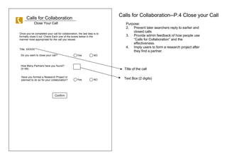 Calls for Collaboration Calls for Collaboration--P.4 Close your Call Close Your Call Purpose:  Prevent later searchers reply to earlier and closed calls Provide admin feedback of how people use Calls for Collaboration and the effectiveness.  Imply users to form a research project after they find a partner. Do you want to close your call?  How Many Partners have you found? (0~99) Have you formed a Research Project or planned to do so for your collaboration? Confirm Once youve completed your call for collaboration, the last step is to formally close it out. Check Each one of the boxes below in the manner most appropriate for the call you issued. Title: XXXXX  Title of the call Text Box (2 digits) Yes  NO Yes  NO 