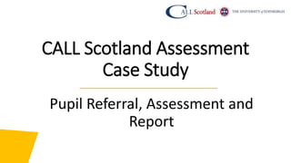 CALL Scotland Assessment
Case Study
Pupil Referral, Assessment and
Report
 